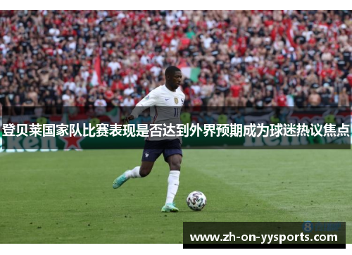 登贝莱国家队比赛表现是否达到外界预期成为球迷热议焦点
