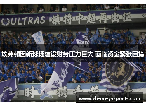 埃弗顿因新球场建设财务压力巨大 面临资金紧张困境 埃弗顿因新球场建设财务压力巨大 面临资金紧张困境